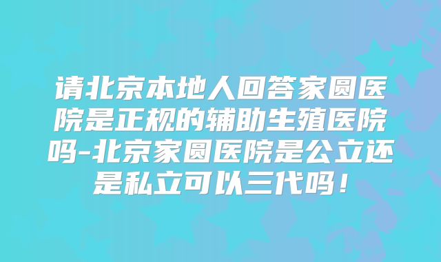 请北京本地人回答家圆医院是正规的辅助生殖医院吗-北京家圆医院是公立还是私立可以三代吗！