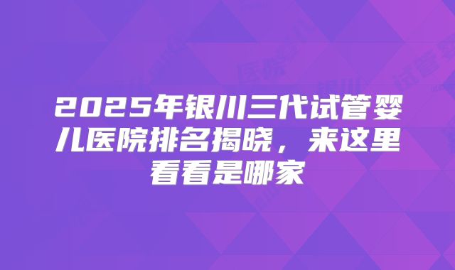 2025年银川三代试管婴儿医院排名揭晓,来这里看看是哪家