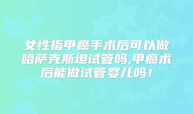 女性指甲癌手术后可以做哈萨克斯坦试管吗,甲癌术后能做试管婴儿吗！