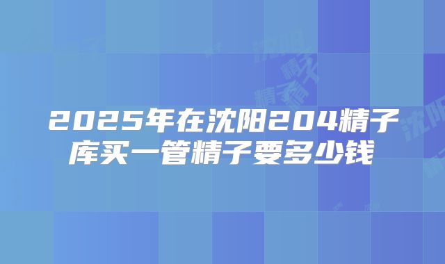 2025年在沈阳204精子库买一管精子要多少钱