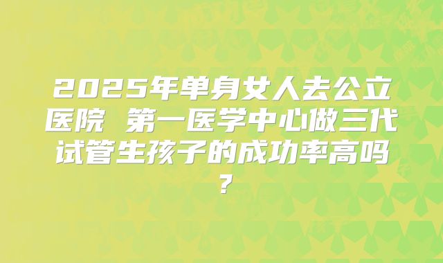 2025年单身女人去公立医院 第一医学中心做三代试管生孩子的成功率高吗？
