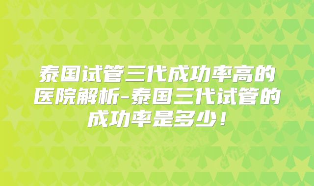 泰国试管三代成功率高的医院解析-泰国三代试管的成功率是多少!