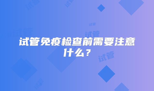 试管免疫检查前需要注意什么？