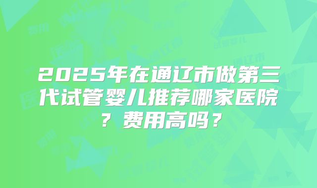 2025年在通辽市做第三代试管婴儿推荐哪家医院？费用高吗？