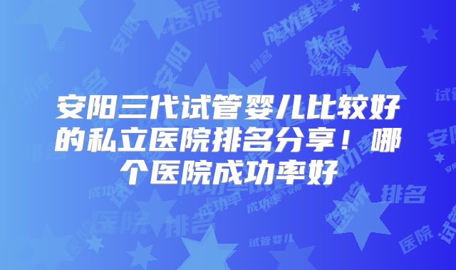 安阳三代试管婴儿比较好的私立医院排名分享！哪个医院成功率好
