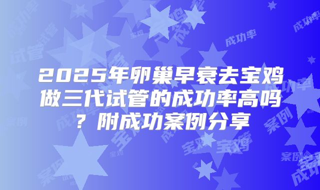2025年卵巢早衰去宝鸡做三代试管的成功率高吗？附成功案例分享