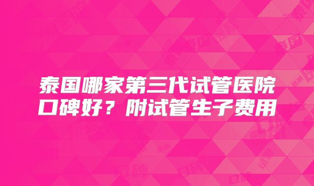 泰国哪家第三代试管医院口碑好？附试管生子费用