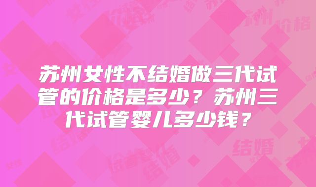 苏州女性不结婚做三代试管的价格是多少？苏州三代试管婴儿多少钱？