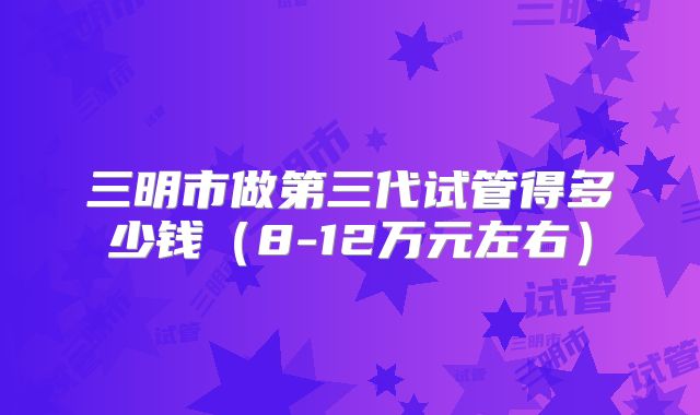 三明市做第三代试管得多少钱(8-12万元左右)