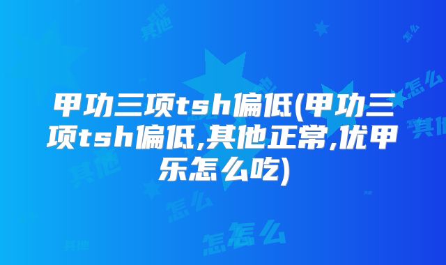 甲功三项tsh偏低(甲功三项tsh偏低,其他正常,优甲乐怎么吃)