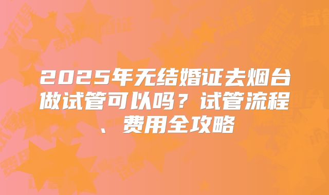2025年无结婚证去烟台做试管可以吗？试管流程、费用全攻略
