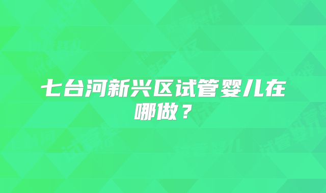 七台河新兴区试管婴儿在哪做?