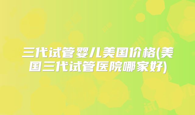 三代试管婴儿美国价格(美国三代试管医院哪家好)