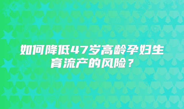 如何降低47岁高龄孕妇生育流产的风险？