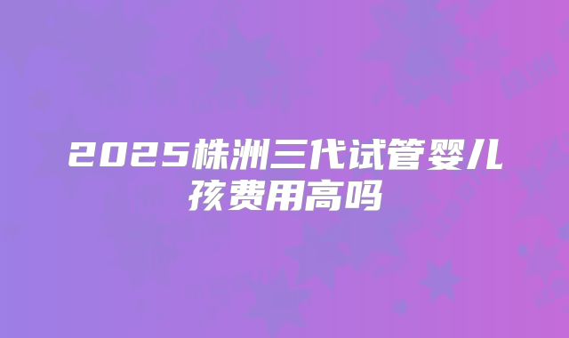 2025株洲三代试管婴儿孩费用高吗