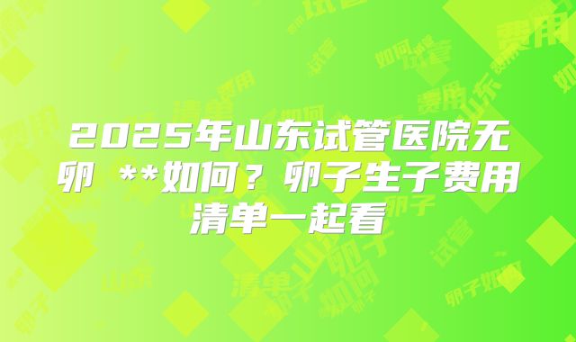 2025年山东试管医院无卵�**如何？卵子生子费用清单一起看