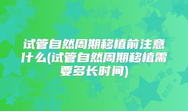 试管自然周期移植前注意什么(试管自然周期移植需要多长时间)