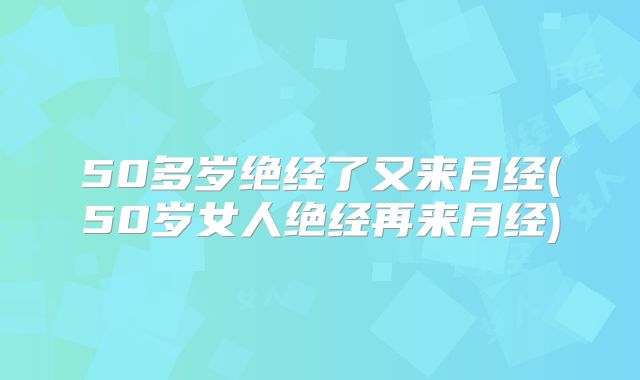 50多岁绝经了又来月经(50岁女人绝经再来月经)