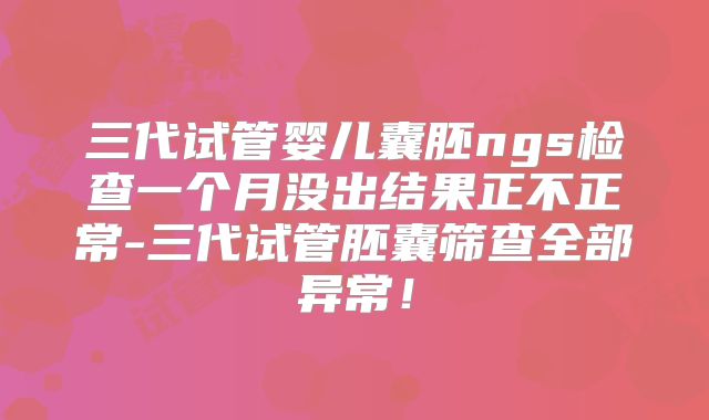 三代试管婴儿囊胚ngs检查一个月没出结果正不正常-三代试管胚囊筛查全部异常！