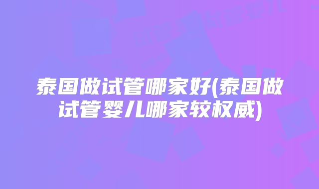 泰国做试管哪家好(泰国做试管婴儿哪家较权威)