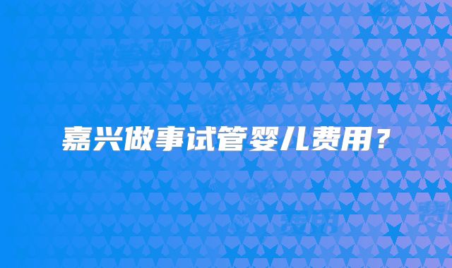 嘉兴做事试管婴儿费用？