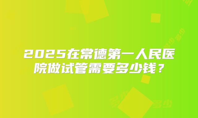 2025在常德第一人民医院做试管需要多少钱？
