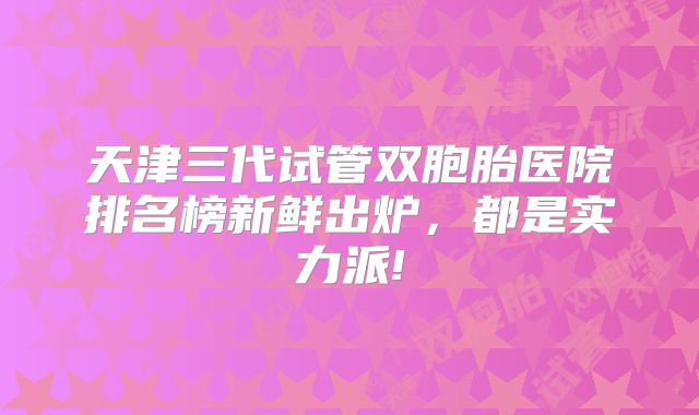 天津三代试管双胞胎医院排名榜新鲜出炉，都是实力派!