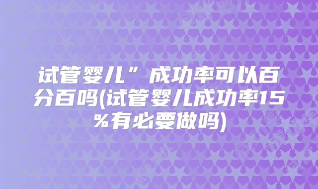 试管婴儿”成功率可以百分百吗(试管婴儿成功率15%有必要做吗)