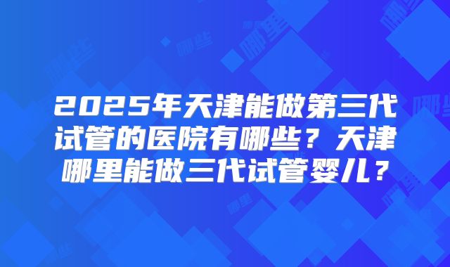 2025年天津能做第三代试管的医院有哪些？天津哪里能做三代试管婴儿？