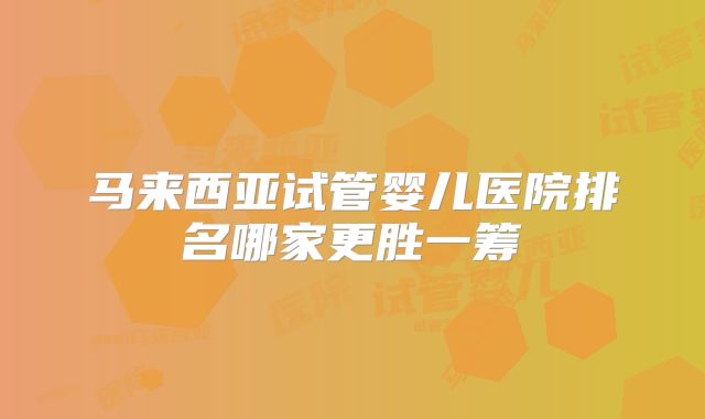 马来西亚试管婴儿医院排名哪家更胜一筹