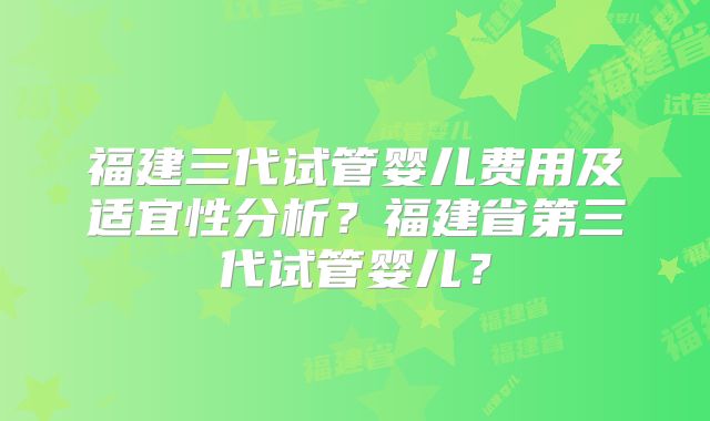 福建三代试管婴儿费用及适宜性分析?福建省第三代试管婴儿?