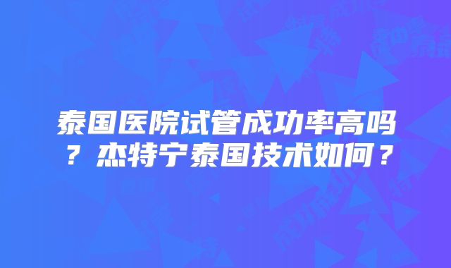 泰国医院试管成功率高吗？杰特宁泰国技术如何？