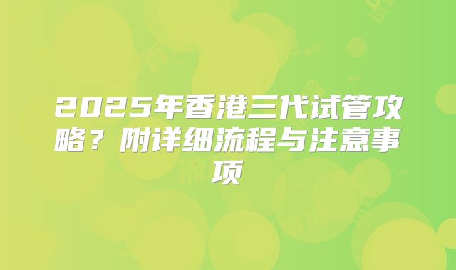2025年香港三代试管攻略?附详细流程与注意事项
