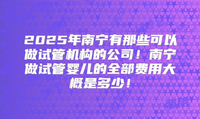 2025年南宁有那些可以做试管机构的公司！南宁做试管婴儿的全部费用大概是多少！
