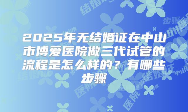 2025年无结婚证在中山市博爱医院做三代试管的流程是怎么样的？有哪些步骤
