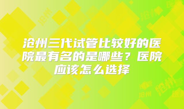 沧州三代试管比较好的医院最有名的是哪些？医院应该怎么选择