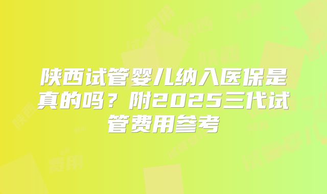 陕西试管婴儿纳入医保是真的吗？附2025三代试管费用参考