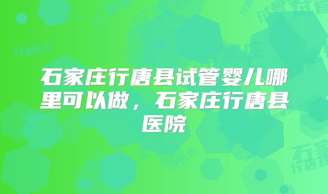 石家庄行唐县试管婴儿哪里可以做，石家庄行唐县医院