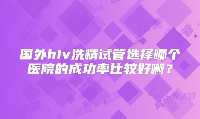 国外hiv洗精试管选择哪个医院的成功率比较好啊?