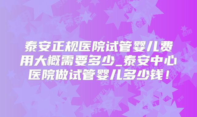 泰安正规医院试管婴儿费用大概需要多少_泰安中心医院做试管婴儿多少钱！