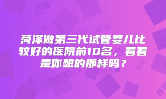 菏泽做第三代试管婴儿比较好的医院前10名，看看是你想的那样吗？