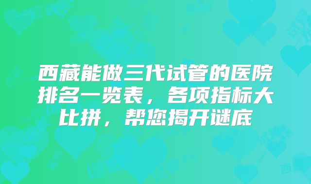 西藏能做三代试管的医院排名一览表,各项指标大比拼,帮您揭开谜底