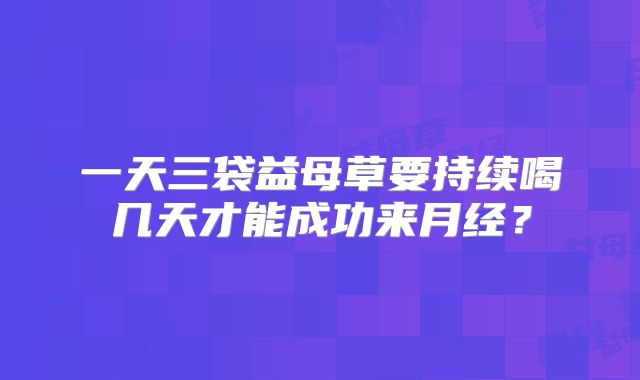 一天三袋益母草要持续喝几天才能成功来月经？