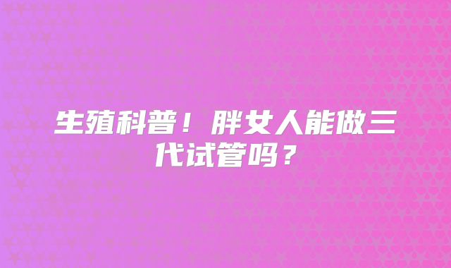 生殖科普！胖女人能做三代试管吗？