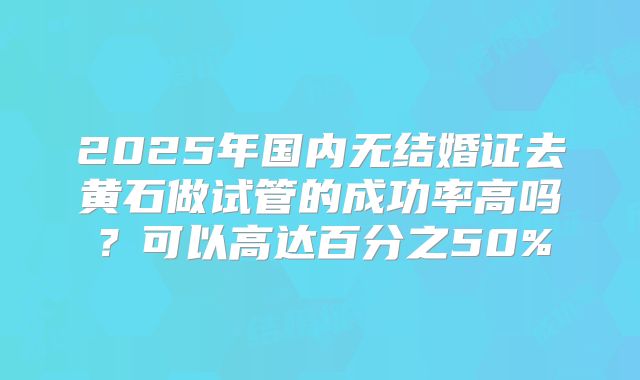 2025年国内无结婚证去黄石做试管的成功率高吗？可以高达百分之50%