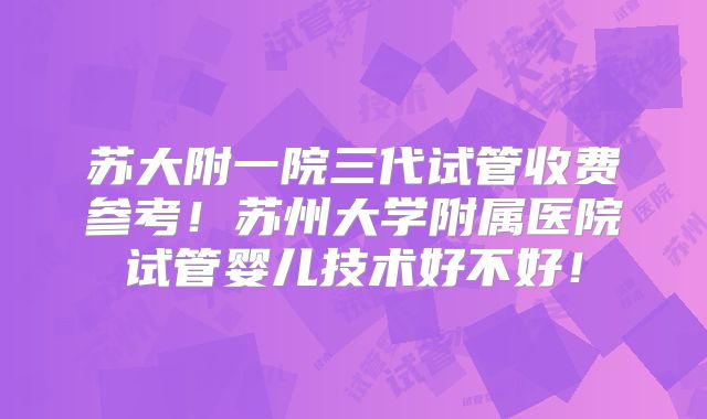 苏大附一院三代试管收费参考！苏州大学附属医院试管婴儿技术好不好！