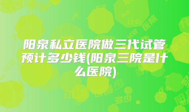阳泉私立医院做三代试管预计多少钱(阳泉三院是什么医院)