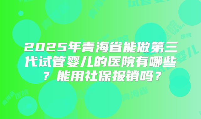 2025年青海省能做第三代试管婴儿的医院有哪些？能用社保报销吗？