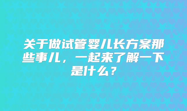 关于做试管婴儿长方案那些事儿，一起来了解一下是什么？