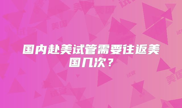 国内赴美试管需要往返美国几次？
